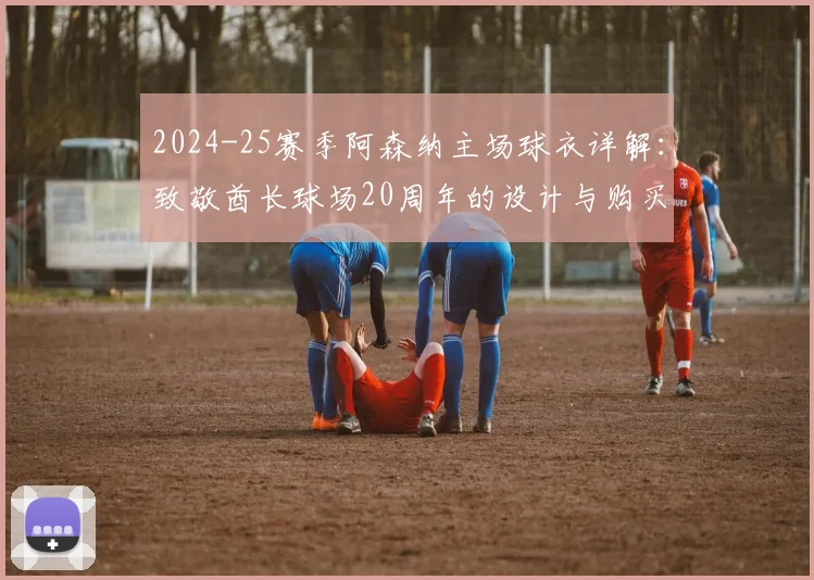 2024-25赛季阿森纳主场球衣详解：致敬酋长球场20周年的设计与购买指南