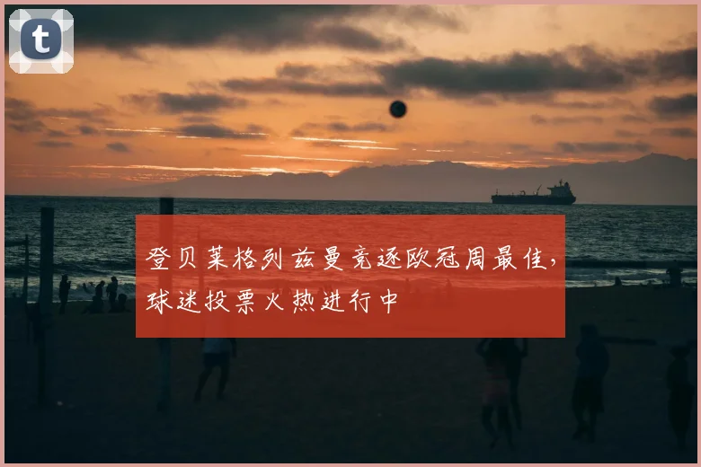 登贝莱格列兹曼竞逐欧冠周最佳,球迷投票火热进行中