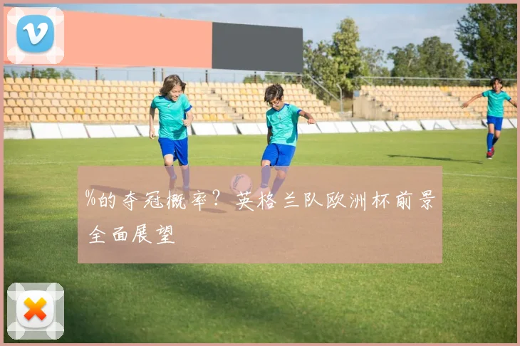 %的夺冠概率？英格兰队欧洲杯前景全面展望