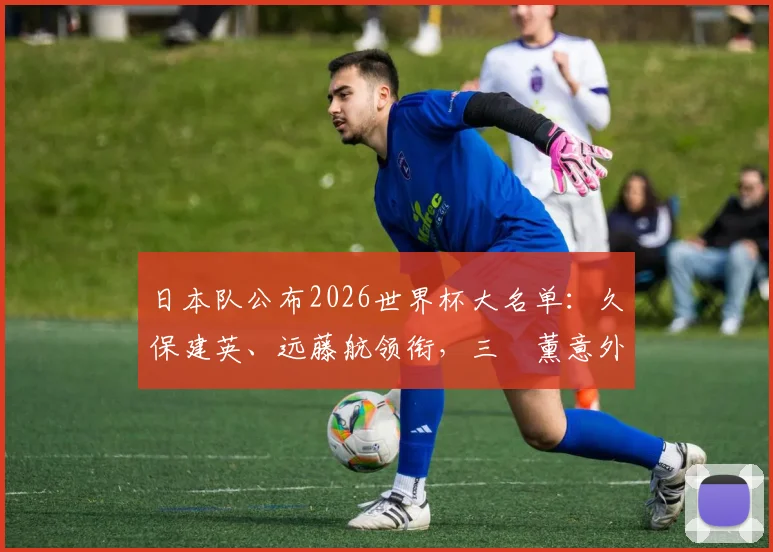 日本队公布2026世界杯大名单：久保建英、远藤航领衔，三笘薰意外落选引发热议