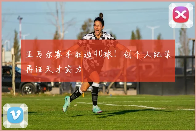 亚马尔赛季狂造40球!创个人纪录再证天才实力