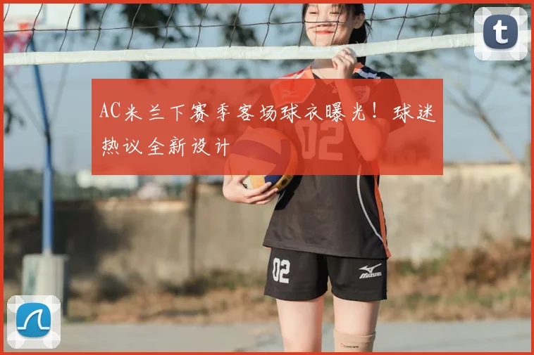 AC米兰下赛季客场球衣曝光！球迷热议全新设计