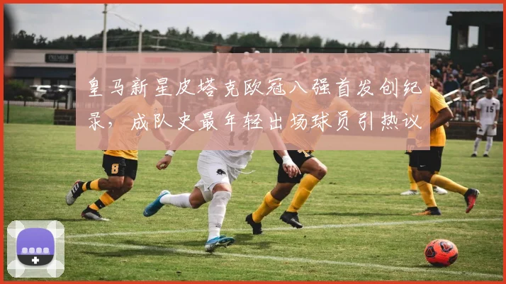 皇马新星皮塔克欧冠八强首发创纪录,成队史最年轻出场球员引热议