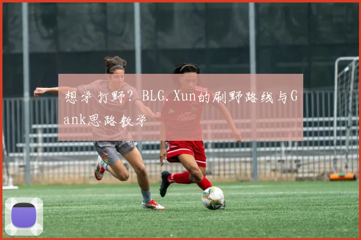 想学打野？BLG.Xun的刷野路线与Gank思路教学